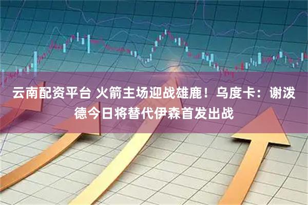 云南配资平台 火箭主场迎战雄鹿！乌度卡：谢泼德今日将替代伊森首发出战