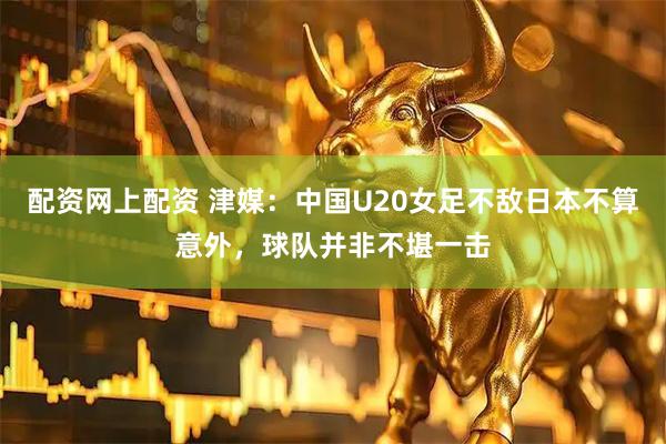 配资网上配资 津媒：中国U20女足不敌日本不算意外，球队并非不堪一击