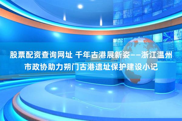 股票配资查询网址 千年古港展新姿——浙江温州市政协助力朔门古港遗址保护建设小记