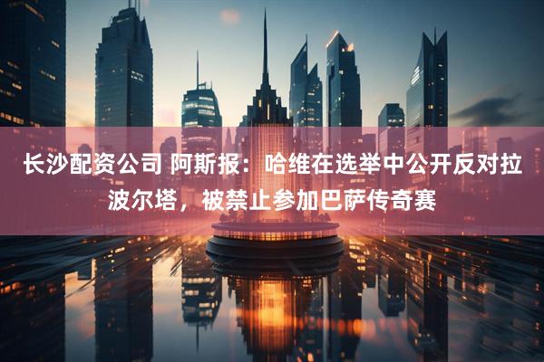 长沙配资公司 阿斯报：哈维在选举中公开反对拉波尔塔，被禁止参加巴萨传奇赛