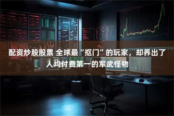 配资炒股股票 全球最“抠门”的玩家，却养出了人均付费第一的军武怪物