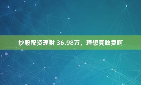 炒股配资理财 36.98万，理想真敢卖啊