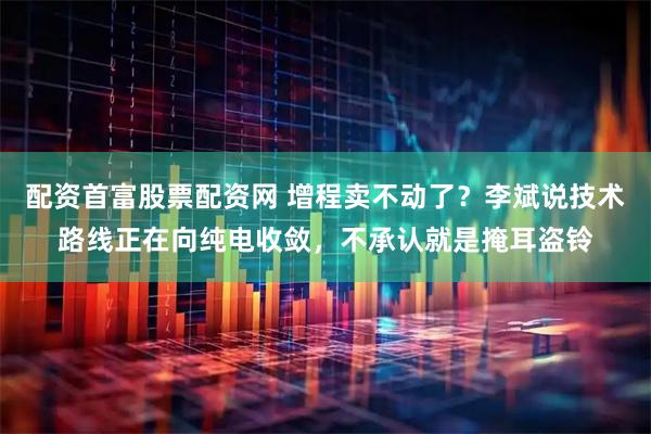 配资首富股票配资网 增程卖不动了？李斌说技术路线正在向纯电收敛，不承认就是掩耳盗铃