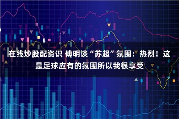 在线炒股配资识 傅明谈“苏超”氛围：热烈！这是足球应有的氛围所以我很享受