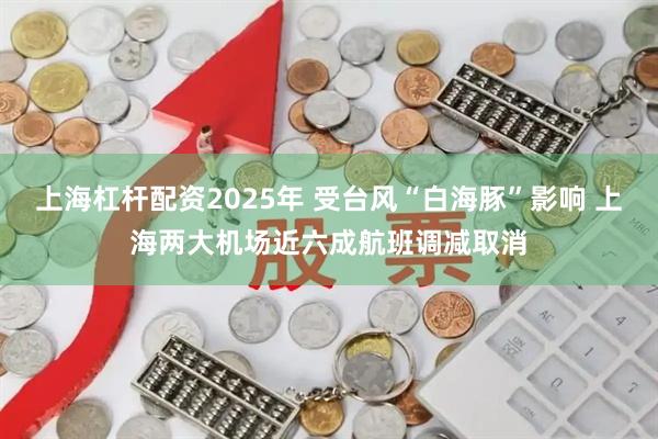 上海杠杆配资2025年 受台风“白海豚”影响 上海两大机场近六成航班调减取消